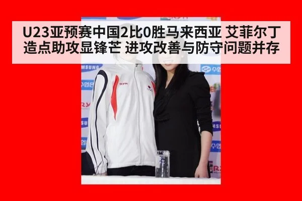 U23亚预赛中国2比0胜马来西亚 艾菲尔丁造点助攻显锋芒 进攻改善与防守问题并存