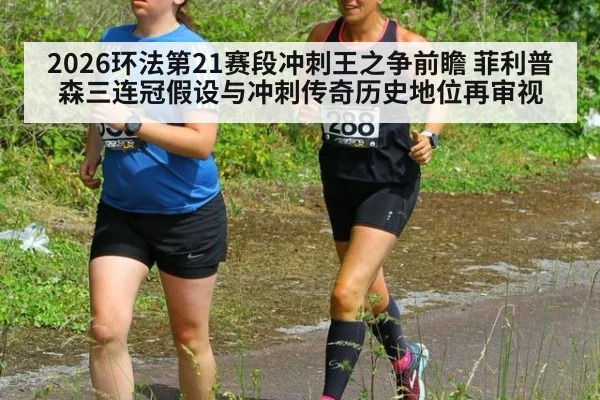 2026环法第21赛段冲刺王之争前瞻 菲利普森三连冠假设与冲刺传奇历史地位再审视